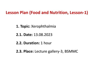Lesson Plan (Food and Nutrition, Lesson-1)
1. Topic: Xerophthalmia
2.1. Date: 13.08.2023
2.2. Duration: 1 hour
2.3. Place: Lecture gallery-3, BSMMC
 