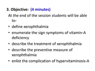 3. Objective: (4 minutes)
At the end of the session students will be able
to-
• define xerophthalmia
• enumerate the sign symptoms of vitamin-A
deficiency
• describe the treatment of xerophthalmia
• describe the preventive measure of
xerophthalmia
• enlist the complication of hypervitaminosis-A
 