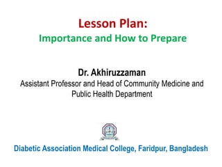 Lesson Plan:
Importance and How to Prepare
Diabetic Association Medical College, Faridpur, Bangladesh
Dr. Akhiruzzaman
Assistant Professor and Head of Community Medicine and
Public Health Department
 