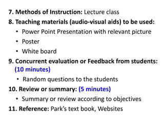 7. Methods of Instruction: Lecture class
8. Teaching materials (audio-visual aids) to be used:
• Power Point Presentation with relevant picture
• Poster
• White board
9. Concurrent evaluation or Feedback from students:
(10 minutes)
• Random questions to the students
10. Review or summary: (5 minutes)
• Summary or review according to objectives
11. Reference: Park’s text book, Websites
 