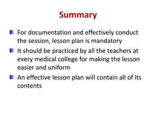 Summary
For documentation and effectively conduct
the session, lesson plan is mandatory
It should be practiced by all the teachers at
every medical college for making the lesson
easier and uniform
An effective lesson plan will contain all of its
contents
 