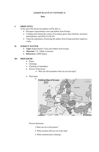 LESSON PLAN IN 21st CENTURY 11
Date:
I- OBJECTIVES
At the end of the lesson the students will be able to:
 Recognize representative texts and authors from Europe;
 Compare and contrast the various 21st century genre, their elements, structures
and traditions; and (ENLit12-IIa-25)
 Value the importance of knowing the authors from Europe and their respective
works.
II- SUBJECT MATTER
 Topic: Representative Texts and Authors from Europe
 Materials: T.V, Tablet, Connector
 References: ADM Negros
III- PROCEDURE
 Prayer
 Greetings
 Checking of Attendance
 Review of the lesson
 Who can still remember what was our last topic?
 Motivation

Process Questions;
1.What can see in the picture?
2. What countries did you see in the map?
3. What continent does it belong?
 