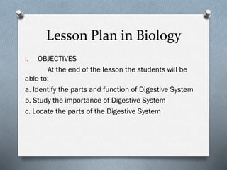Lesson Plan in Biology
I. OBJECTIVES
At the end of the lesson the students will be
able to:
a. Identify the parts and function of Digestive System
b. Study the importance of Digestive System
c. Locate the parts of the Digestive System
 