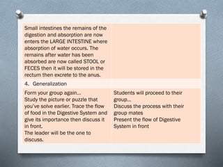Small intestines the remains of the
digestion and absorption are now
enters the LARGE INTESTINE where
absorption of water occurs. The
remains after water has been
absorbed are now called STOOL or
FECES then it will be stored in the
rectum then excrete to the anus.
4. Generalization
Form your group again…
Study the picture or puzzle that
you’ve solve earlier. Trace the flow
of food in the Digestive System and
give its importance then discuss it
in front.
The leader will be the one to
discuss.
Students will proceed to their
group…
Discuss the process with their
group mates
Present the flow of Digestive
System in front
 