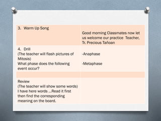 3. Warm Up Song
Good morning Classmates now let
us welcome our practice Teacher,
Tr. Precious Tañoan
4. Drill
(The teacher will flash pictures of
Mitosis)
What phase does the following
event occur?
-Anaphase
-Metaphase
Review
(The teacher will show some words)
I have here words …Read it first
then find the corresponding
meaning on the board.
 