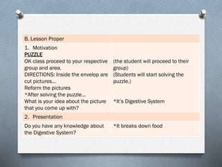 B. Lesson Proper
1. Motivation
PUZZLE
OK class proceed to your respective
group and area.
DIRECTIONS: Inside the envelop are
cut pictures…
Reform the pictures
*After solving the puzzle…
What is your idea about the picture
that you come up with?
(the student will proceed to their
group)
(Students will start solving the
puzzle.)
*It’s Digestive System
2. Presentation
Do you have any knowledge about
the Digestive System?
*It breaks down food
 