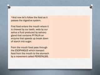 *And now let’s follow the food as it
passes the digestive system.
First food enters the mouth where it
is chewed by our teeth, wets by our
saliva a fluid produced by salivary
gland that contains PYTALIN an
enzyme that speeds up break down
of starch into sugar.
From the mouth food pass through
the ESOPHAGUS which transact
food from the mouth to the stomach
by a movement called PERISTALSIS.
 