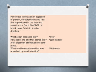 Pancreatic juices aids in digestion
of protein, carbohydrates and fats.
Bile is produced in the liver and
stored in the GALL BLADDER. It
break down fats into smaller
droplets.
What organ produces bile?
How about the one that stores bile?
After digestion absorption will take
place.
What are the substance that was
absorbed by small intestine?
*liver
*gall bladder
*Nutrients
 