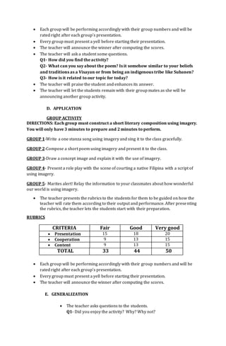  Each group will be performing accordingly with their group numbers and will be
rated right after each group’s presentation.
 Every group must present a yell before starting their presentation.
 The teacher will announce the winner after computing the scores.
 The teacher will ask a student some questions.
Q1- How did you find the activity?
Q2- What can you say about the poem? Is it somehow similar to your beliefs
and traditions as a Visayan or from being an indigenous tribe like Subanen?
Q3- How is it related to our topic for today?
 The teacher will praise the student and enhances its answer.
 The teacher will let the students remain with their group mates as she will be
announcing another group activity.
D. APPLICATION
GROUP ACTIVITY
DIRECTIONS: Each group must construct a short literary composition using imagery.
You will only have 3 minutes to prepare and 2 minutes to perform.
GROUP 1-Write a one stanza song using imagery and sing it to the class gracefully.
GROUP 2-Compose a short poem using imagery and present it to the class.
GROUP 3-Draw a concept image and explain it with the use of imagery.
GROUP 4- Present a role play with the scene of courting a native Filipina with a script of
using imagery.
GROUP 5- Marites alert! Relay the information to your classmates about how wonderful
our world is using imagery.
 The teacher presents the rubrics to the students for them to be guided on how the
teacher will rate them according to their output and performance. After presenting
the rubrics, the teacher lets the students start with their preparation.
RUBRICS
CRITERIA Fair Good Very good
 Presentation 15 18 20
 Cooperation 9 13 15
 Content 9 13 15
TOTAL 33 44 50
 Each group will be performing accordingly with their group numbers and will be
rated right after each group’s presentation.
 Every group must present a yell before starting their presentation.
 The teacher will announce the winner after computing the scores.
E. GENERALIZATION
 The teacher asks questions to the students.
Q1- Did you enjoy the activity? Why? Why not?
 