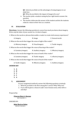 Q2- what do you think are the advantages of using imagery in our
daily lives
Q3- What do you think is the impact of imagery for you?
 The teacher picks a student raising his/her right hand to answer the
question.
 The teacher elaborates the answer of the student and lets the students
relate its values to their lives as a student.
IV. EVALUATION
Directions: Answer the following questions to assess how much you know about imagery.
Write only the letter of your answer in a ¼ sheet of paper.
1. What are the words or phrases that enable a reader to create vivid sensory experiences?
A. Imagery B. Image C. Sensual words
2. What are the words that trigger the sense of sight of the reader?
A. Olfactory imagery B. Visual imagery C. Tactile imagery
3. What are the words that trigger the sense of hearing of the reader?
A. Gustatory imagery B. Auditory imagery C. Olfactory imagery
4. What are the words that trigger the sense of smell of the reader?
A. Gustatory imagery B. Tactile imagery C. olfactory imagery
5. What are the words that trigger the sense of touch of the reader?
A. Tactile imagery B. Olfactory imagery C. Auditory imagery
ANSWER KEY
1. A
2. B
3. B
4. C
5. A
V. ASSIGNMENT
In your assignment notebook, answer the following questions creatively:
1. What do you think is the Best among the 5 senses? Why? Why not?
2. If you will be given a chance to add 1 more human sense, what will it e
and why?
Prepared by:
Princess Mary L. Durano
SHS-TEACHER II
CHECKED BY:
Baby Maricar Relos
MASTER TEACHER 1
 