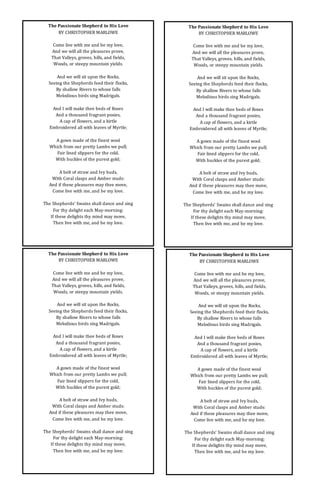 The Passionate Shepherd to His Love
BY CHRISTOPHER MARLOWE
Come live with me and be my love,
And we will all the pleasures prove,
That Valleys, groves, hills, and fields,
Woods, or steepy mountain yields.
And we will sit upon the Rocks,
Seeing the Shepherds feed their flocks,
By shallow Rivers to whose falls
Melodious birds sing Madrigals.
And I will make thee beds of Roses
And a thousand fragrant posies,
A cap of flowers, and a kirtle
Embroidered all with leaves of Myrtle;
A gown made of the finest wool
Which from our pretty Lambs we pull;
Fair lined slippers for the cold,
With buckles of the purest gold;
A belt of straw and Ivy buds,
With Coral clasps and Amber studs:
And if these pleasures may thee move,
Come live with me, and be my love.
The Shepherds’ Swains shall dance and sing
For thy delight each May-morning:
If these delights thy mind may move,
Then live with me, and be my love.
The Passionate Shepherd to His Love
BY CHRISTOPHER MARLOWE
Come live with me and be my love,
And we will all the pleasures prove,
That Valleys, groves, hills, and fields,
Woods, or steepy mountain yields.
And we will sit upon the Rocks,
Seeing the Shepherds feed their flocks,
By shallow Rivers to whose falls
Melodious birds sing Madrigals.
And I will make thee beds of Roses
And a thousand fragrant posies,
A cap of flowers, and a kirtle
Embroidered all with leaves of Myrtle;
A gown made of the finest wool
Which from our pretty Lambs we pull;
Fair lined slippers for the cold,
With buckles of the purest gold;
A belt of straw and Ivy buds,
With Coral clasps and Amber studs:
And if these pleasures may thee move,
Come live with me, and be my love.
The Shepherds’ Swains shall dance and sing
For thy delight each May-morning:
If these delights thy mind may move,
Then live with me, and be my love.
The Passionate Shepherd to His Love
BY CHRISTOPHER MARLOWE
Come live with me and be my love,
And we will all the pleasures prove,
That Valleys, groves, hills, and fields,
Woods, or steepy mountain yields.
And we will sit upon the Rocks,
Seeing the Shepherds feed their flocks,
By shallow Rivers to whose falls
Melodious birds sing Madrigals.
And I will make thee beds of Roses
And a thousand fragrant posies,
A cap of flowers, and a kirtle
Embroidered all with leaves of Myrtle;
A gown made of the finest wool
Which from our pretty Lambs we pull;
Fair lined slippers for the cold,
With buckles of the purest gold;
A belt of straw and Ivy buds,
With Coral clasps and Amber studs:
And if these pleasures may thee move,
Come live with me, and be my love.
The Shepherds’ Swains shall dance and sing
For thy delight each May-morning:
If these delights thy mind may move,
Then live with me, and be my love.
The Passionate Shepherd to His Love
BY CHRISTOPHER MARLOWE
Come live with me and be my love,
And we will all the pleasures prove,
That Valleys, groves, hills, and fields,
Woods, or steepy mountain yields.
And we will sit upon the Rocks,
Seeing the Shepherds feed their flocks,
By shallow Rivers to whose falls
Melodious birds sing Madrigals.
And I will make thee beds of Roses
And a thousand fragrant posies,
A cap of flowers, and a kirtle
Embroidered all with leaves of Myrtle;
A gown made of the finest wool
Which from our pretty Lambs we pull;
Fair lined slippers for the cold,
With buckles of the purest gold;
A belt of straw and Ivy buds,
With Coral clasps and Amber studs:
And if these pleasures may thee move,
Come live with me, and be my love.
The Shepherds’ Swains shall dance and sing
For thy delight each May-morning:
If these delights thy mind may move,
Then live with me, and be my love.
 