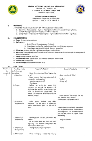 CENTRAL BICOL STATE UNIVERSITY OF AGRICULTURE 
San Jose, Pili, Camarines Sur 
COLLEGE OF DEVELOPMENT EDUCATION 
Laboratory High School 
Detailed Lesson Plan in English 7 
(Degrees of Comparison of Adjectives) 
October 22, 2014, 3:30 p.m. – 4:00 p.m. 
I. OBJECTIVES 
At the end of the 30 minutes lesson, 75% of the students must be able to: 
1. Determine the rules on the degrees of comparison of modifiers according to syllables. 
2. Identify the degrees of comparison used in the sentences. 
3. Complete the sentence with the appropriate degrees of comparison of the adjectives. 
II. SUBJECT MATTER 
A. Topic: Degrees of Comparison 
B. References: 
i. English for All Times Language Textbook 
ii. http://www.english-for-students.com/Degrees-of-Comparison.html 
iii. http://www.learnenglish.be/gr2_degrees_study.htm 
C. Materials: netbook, speakers, white screen, board, chalk, picture 
D. Concepts: The three degrees of comparison of modifiers are positive degree, comparative degree and 
superlative degree. 
E. Skills: critical thinking, analyzing 
F. Values Integration: cooperation, self-esteem, optimism, appreciation 
G. Time Frame: 30 minutes 
H. Methodology: Inductive Method and 4A’s 
III. PROCEDURE 
Time Frame Teaching Hints Teacher’s Activity Students’ Activity IM’s 
(In 
minutes) 
3 
A. Preliminary 
Activities 
1. Greetings 
2. Prayers 
3. Classroom 
Management 
4. Checking of 
Attendance 
5. Checking of 
Assignments 
B. Motivation 
Good afternoon class! How’s your day 
so far? 
Does it mean that I can expect all of 
your active participation? 
Is that an agreement? 
Thank you! 
Before we begin the lesson this 
morning, let us ask the guidance of 
almighty God and let us enlighten our 
mind to completely understand the 
lesson this morning. Would you please 
lead the prayer? 
Class, kindly arrange your seats 
properly. I can see pieces of paper and 
plastic. How about you? Did you see it 
also? 
I think you are too few. Where are the 
others? 
Oh but tell them to come to class 
regularly. Class monitor kindly check the 
attendance. Thank you! 
Did I give you any assignment? 
Class, I will play a video clip and pay 
Good morning Sir! Fine! 
Yes Sir! 
Of course! 
In the name of the Father, the Son 
and the Holy Spirit. Amen 
(The student recites a prayer.) 
(The students will arrange their seats. 
It is a communication competence-sociolinguistic. 
The student should 
pick up the pieces of papers under 
the chair.) 
They are absent. 
None 
 