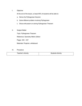 I.

Objective
At the end of the lesson, at least 85% of students will be able to:
a. Derive the Pythagorean theorem
b. Solve different problem involving Pythagorean
c. Show enthusiasm on solving Pythagorean Theorem

II.

Subject Matter
Topic: Pythagorean Theorem
Reference: Geometry Metric Edition
Pages: 345 – 347
Materials: Projector, whiteboard

III.

Procedure
Teacher’s Activity

Students Activity

 