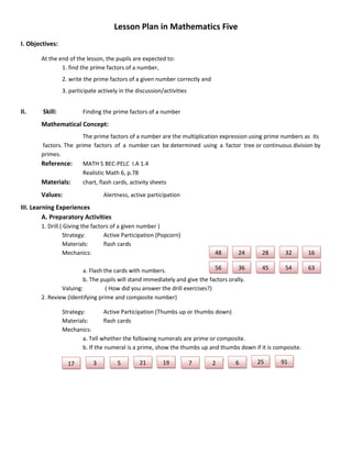 Lesson Plan in Mathematics Five
I. Objectives:

       At the end of the lesson, the pupils are expected to:
               1. find the prime factors of a number,
                 2. write the prime factors of a given number correctly and
                 3. participate actively in the discussion/activities


II.     Skill:           Finding the prime factors of a number
       Mathematical Concept:
                       The prime factors of a number are the multiplication expression using prime numbers as its
       factors. The prime factors of a number can be determined using a factor tree or continuous division by
       primes.
       Reference:      MATH 5 BEC-PELC I.A 1.4
                       Realistic Math 6, p.78
       Materials:      chart, flash cards, activity sheets
       Values:                    Alertness, active participation
III. Learning Experiences
         A. Preparatory Activities
       1. Drill ( Giving the factors of a given number )
                 Strategy:        Active Participation (Popcorn)
                 Materials:       flash cards
                 Mechanics:                                                   48     24      28       32        16

                       a. Flash the cards with numbers.                     56       36      45       54        63
                       b. The pupils will stand immediately and give the factors orally.
               Valuing:          ( How did you answer the drill exercises?)
       2. Review (Identifying prime and composite number)

                 Strategy:         Active Participation (Thumbs up or thumbs down)
                 Materials:        flash cards
                 Mechanics:
                         a. Tell whether the following numerals are prime or composite.
                         b. If the numeral is a prime, show the thumbs up and thumbs down if it is composite.

                   17         3         5        21        19           7     2     6       25       91
 