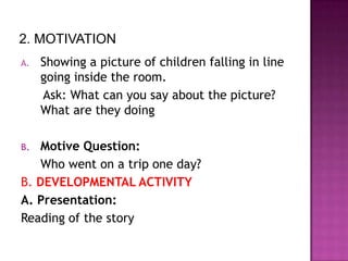 2. MOTIVATION
A.   Showing a picture of children falling in line
     going inside the room.
     Ask: What can you say about the picture?
     What are they doing

B.  Motive Question:
    Who went on a trip one day?
B. DEVELOPMENTAL ACTIVITY
A. Presentation:
Reading of the story
 