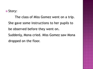  Story:

      The class of Miss Gomez went on a trip.
 She gave some instructions to her pupils to
 be observed before they went on.
 Suddenly, Mona cried. Miss Gomez saw Mona
 dropped on the floor.
 