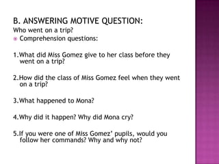 B. ANSWERING MOTIVE QUESTION:
Who went on a trip?
 Comprehension questions:


1.What did Miss Gomez give to her class before they
  went on a trip?

2.How did the class of Miss Gomez feel when they went
  on a trip?

3.What happened to Mona?

4.Why did it happen? Why did Mona cry?

5.If you were one of Miss Gomez’ pupils, would you
  follow her commands? Why and why not?
 