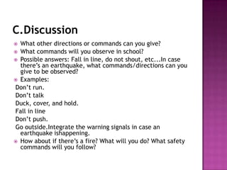 C.Discussion
 What other directions or commands can you give?
 What commands will you observe in school?
 Possible answers: Fall in line, do not shout, etc...In case
  there’s an earthquake, what commands/directions can you
  give to be observed?
 Examples:
Don’t run.
Don’t talk
Duck, cover, and hold.
Fall in line
Don’t push.
Go outside.Integrate the warning signals in case an
  earthquake ishappening.
 How about if there’s a fire? What will you do? What safety
  commands will you follow?
 
