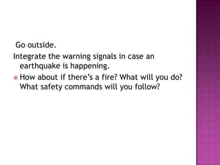 Go outside.
Integrate the warning signals in case an
  earthquake is happening.
 How about if there’s a fire? What will you do?
  What safety commands will you follow?
 
