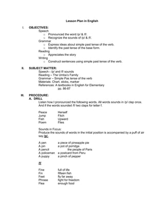 Lesson Plan in English
I.

OBJECTIVES:
Speech
o Pronounced the word /p/ & /f/.
o Recognize the sounds of /p/ & /f/.
Grammar
o Express ideas about simple past tense of the verb.
o Identify the past tense of the base form.
Reading
o Appreciates the story
Writing
o Construct sentences using simple past tense of the verb.

II.

SUBJECT MATTER:
Speech - /p/ and /f/ sounds
Reading – The Umba’s Family
Grammar – Simple Pas tense of the verb
Materials: Chart, sticks, marker
References: A textbooks in English for Elementary
pp. 86-87

III.

PROCEDURE:
A. DRILL
Listen how I pronounced the following words. All words sounds in /p/ clap once.
And if the words sounded /f/ two claps for letter f.
Peace
Jump
Fish
Poem

Herself
Fitch
Upward
Flies

Sounds in Focus:
Produce the sounds of words in the initial position is accompanied by a puff of air
say /p/.
A pen
A pin
A pencil
A policeman
A puppy

a piece of pineapple pie
a pot of porridge
the people of Paris
a postcard from Peru
a pinch of pepper

/f/
Fine
Fin
Feet
Phrase
Flea

full of life
fifteen fish
fly far away
fight for freedom
enough food

 