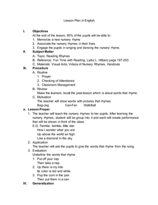 Lesson Plan in English
I. Objectives
At the end of the lesson, 85% of the pupils will be able to:
1. Memorize a new nursery rhyme
2. Associate the nursery rhymes in their lives
3. Engage the pupils in singing and dancing the nursery rhyme.
II. Subject Matter
A. Topic: Reading Rhymes
B. Reference: Fun Time with Reading, Lydia L. Hilbero page 197-203
C. Materials: Visual Aids, Videos of Nursery Rhymes, Handouts
III. Procedure
A. Routine
1. Prayer
2. Checking of Attendance
3. Classroom Management
B. Review
Make the learners recall the past lesson which is about words that rhyme.
C. Motivation
The teacher will show words with pictures that rhymes
Bag-Jag Can-Fan Wall-Ball
a. Lesson Proper
1. The teacher will teach the nursery rhymes to her pupils. After learning the
nursery rhymes, student will be group into 4 and each will create performance
that will be shown in front of the class.
E.G. Twinkle, twinkle, little star
How I wonder what you are
Up above the world so high
Like a diamond in the sky
2. Application
The teacher will ask the pupils to give the words that rhyme from the song.
3. Evaluation
Underline the words that rhyme
1. Put off your cap
Then take a nap
2. Up there is my kite
Its color is red and white
3. Pop the corn in the pan
Then put them in a can
IV. Generalization
 