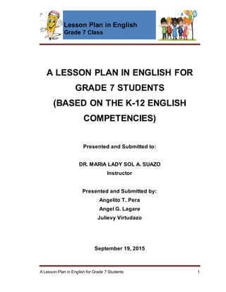 Lesson Plan in English
Grade 7 Class
A Lesson Plan in English for Grade 7 Students 1
A LESSON PLAN IN ENGLISH FOR
GRADE 7 STUDENTS
(BASED ON THE K-12 ENGLISH
COMPETENCIES)
Presented and Submitted to:
DR. MARIA LADY SOL A. SUAZO
Instructor
Presented and Submitted by:
Angelito T. Pera
Angel G. Lagare
Julievy Virtudazo
September 19, 2015
 