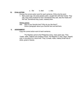 a. Die b. died c. dies
IV. EVALUATION
Choose the correct action word for each sentence. Write only the word.
1. Many years ago, the early people (catch, caught) fish with their hands. They
(dig, dug) roots of plants for food. Sometimes they (eat, ate) the meats and
fish raw. Sometimes they (roast, roasted) them
Writing activity:
Ask: Who is your favorite hero? Why do you like them?
Write a paragraph about your favorite hero and tell them.
V. ASSIGNMENT:
Copy the correct action word of each sentence.
The Negritos came to the Philippines many, many years ago. They
1(walk, walks, walked) over bridges of land. The Negritos 2 ( stay, stays, stayed)
over in one place for a short time. They 3 (made, make, makes) small huts of
sticks, grass or leaves.
 