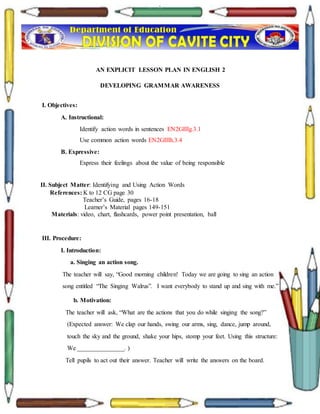 `
AN EXPLICIT LESSON PLAN IN ENGLISH 2
DEVELOPING GRAMMAR AWARENESS
I. Objectives:
A. Instructional:
Identify action words in sentences EN2GIIIg.3.1
Use common action words EN2GIIIh.3.4
B. Expressive:
Express their feelings about the value of being responsible
II. Subject Matter: Identifying and Using Action Words
References: K to 12 CG page 30
Teacher’s Guide, pages 16-18
Learner’s Material pages 149-151
Materials: video, chart, flashcards, power point presentation, ball
III. Procedure:
I. Introduction:
a. Singing an action song.
The teacher will say, “Good morning children! Today we are going to sing an action
song entitled “The Singing Walrus”. I want everybody to stand up and sing with me.”
b. Motivation:
The teacher will ask, “What are the actions that you do while singing the song?”
(Expected answer: We clap our hands, swing our arms, sing, dance, jump around,
touch the sky and the ground, shake your hips, stomp your feet. Using this structure:
We _______________. )
Tell pupils to act out their answer. Teacher will write the answers on the board.
 