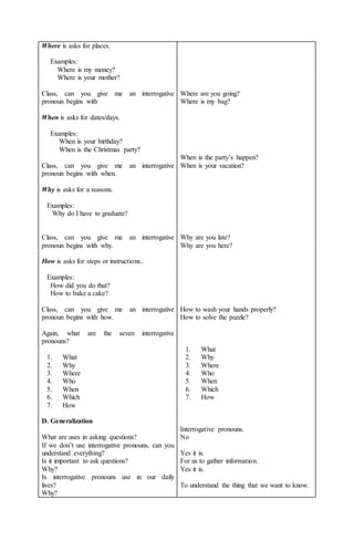Where is asks for places. 
Examples: 
Where is my money? 
Where is your mother? 
Class, can you give me an interrogative 
pronoun begins with 
When is asks for dates/days. 
Examples: 
When is your birthday? 
When is the Christmas party? 
Class, can you give me an interrogative 
pronoun begins with when. 
Why is asks for a reasons. 
Examples: 
Why do I have to graduate? 
Class, can you give me an interrogative 
pronoun begins with why. 
How is asks for steps or instructions.. 
Examples: 
How did you do that? 
How to bake a cake? 
Class, can you give me an interrogative 
pronoun begins with how. 
Again, what are the seven interrogative 
pronouns? 
1. What 
2. Why 
3. Where 
4. Who 
5. When 
6. Which 
7. How 
D. Generalization 
What are uses in asking questions? 
If we don’t use interrogative pronouns, can you 
understand everything? 
Is it important to ask questions? 
Why? 
Is interrogative pronouns use in our daily 
lives? 
Why? 
Where are you going? 
Where is my bag? 
When is the party’s happen? 
When is your vacation? 
Why are you late? 
Why are you here? 
How to wash your hands properly? 
How to solve the puzzle? 
1. What 
2. Why 
3. Where 
4. Who 
5. When 
6. Which 
7. How 
Interrogative pronouns. 
No 
Yes it is. 
For us to gather information. 
Yes it is. 
To understand the thing that we want to know. 
 