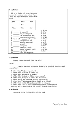 E. Application 
Fill in the blanks with proper interrogative 
pronouns to complete each sentence below. 
Choose the proper interrogative pronoun inside 
the box. 
1. ________ do you work? 
2. ________ are you waiting for? 
3. ________ kind of film do you like? 
4. ________ many pupils do you have? 
5. Tea or coffee, ______ would you like? 
6. ________ is the periodical test? 
7. ________ don’t you want coffee? 
8. ________ are you? 
9. ________ car is yours? 
10. ________ is your dog’s name? 
11. ________ is going to be a first honor? 
12. ________ is your car? 
13. ________ is that thing happened? 
1. Where 
2. Who 
3. What 
4. How 
5. Which 
6. When 
7. Why 
8. Who 
9. Which 
10. What 
11. Who 
12. Where 
13. How 
IV. Evaluation 
(Answer exercise 1 on page 154 in your book. ) 
Exercise 1 
Underline the proper interrogative pronoun in the parenthesis to complete each 
sentence below. 
1. (How, Why, What) did they go there? 
2. (Who, Which, What) did the children do? 
3. (Who, What, Which) cook the porridge? 
4. (What, Who, Why) did the children become curious? 
5. (Who, Where, What) did the children find the old man? 
6. (What, Which, How) lesson did you learn from the story? 
7. (How, Why, Where) were the children thankful to the old man? 
8. (Who, What, Which) of the children decided to open the gate? 
9. (Why, When, How) did the old man treat his neighbors when he got well? 
10. (How, Why, Where) did the old man feel sorry about his attitude before? 
V. Assignment 
Answer the exercise 2 on page 154-156 in your book. 
Prepared by: Jane Basto 
What Which When 
How 
Where Who Why 
