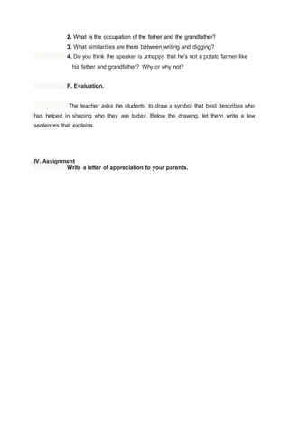 2. What is the occupation of the father and the grandfather?
3. What similarities are there between writing and digging?
4. Do you think the speaker is unhappy that he's not a potato farmer like
his father and grandfather? Why or why not?
F. Evaluation.
The teacher asks the students to draw a symbol that best describes who
has helped in shaping who they are today. Below the drawing, let them write a few
sentences that explains.
IV. Assignment
Write a letter of appreciation to your parents.
 