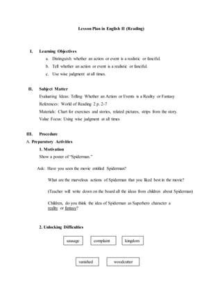 Lesson Plan in English II (Reading)
I. Learning Objectives
a. Distinguish whether an action or event is a realistic or fanciful.
b. Tell whether an action or event is a realistic or fanciful.
c. Use wise judgment at all times.
II. Subject Matter
Evaluating Ideas: Telling Whether an Action or Events is a Reality or Fantasy
References: World of Reading 2 p. 2-7
Materials: Chart for exercises and stories, related pictures, strips from the story.
Value Focus: Using wise judgment at all times
III. Procedure
A. Preparatory Activities
1. Motivation
Show a poster of “Spiderman.”
Ask: Have you seen the movie entitled Spiderman?
What are the marvelous actions of Spiderman that you liked best in the movie?
(Teacher will write down on the board all the ideas from children about Spiderman)
Children, do you think the idea of Spiderman as Superhero character a
reality or fantasy?
2. Unlocking Difficulties
complaintsausage
vanished woodcutter
kingdom
 