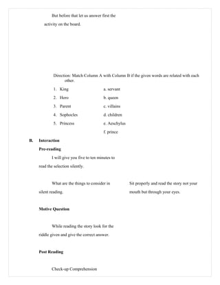 But before that let us answer first the
activity on the board.
Direction: Match Column A with Column B if the given words are related with each
other.
1. King a. servant
2. Hero b. queen
3. Parent c. villains
4. Sophocles d. children
5. Princess e. Aeschylus
f. prince
B. Interaction
Pre-reading
I will give you five to ten minutes to
read the selection silently.
What are the things to consider in Sit properly and read the story not your
silent reading. mouth but through your eyes.
Motive Question
While reading the story look for the
riddle given and give the correct answer.
Post Reading
Check-up Comprehension
 