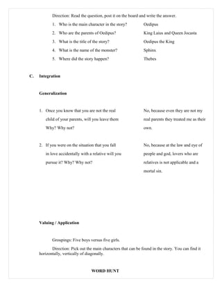 Direction: Read the question, post it on the board and write the answer.
1. Who is the main character in the story? Oedipus
2. Who are the parents of Oedipus? King Laius and Queen Jocasta
3. What is the title of the story? Oedipus the King
4. What is the name of the monster? Sphinx
5. Where did the story happen? Thebes
C. Integration
Generalization
1. Once you know that you are not the real No, because even they are not my
child of your parents, will you leave them real parents they treated me as their
Why? Why not? own.
2. If you were on the situation that you fall No, because at the law and eye of
in love accidentally with a relative will you people and god, lovers who are
pursue it? Why? Why not? relatives is not applicable and a
mortal sin.
Valuing / Application
Groupings: Five boys versus five girls.
Direction: Pick out the main characters that can be found in the story. You can find it
horizontally, vertically of diagonally.
WORD HUNT
 