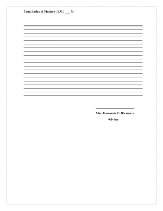 Total Index of Mastery (I.M.) ___ %
__________________________________________________________________________
__________________________________________________________________________
__________________________________________________________________________
__________________________________________________________________________
__________________________________________________________________________
__________________________________________________________________________
__________________________________________________________________________
__________________________________________________________________________
__________________________________________________________________________
__________________________________________________________________________
__________________________________________________________________________
__________________________________________________________________________
__________________________________________________________________________
__________________________________________________________________________
__________________________________________________________________________
__________________________________________________________________________
__________________________________________________________________________
__________________________________________________________________________
__________________________________________________________________________
__________________________________________________________________________
________________________
Mrs. Honorata D. Ricamara
Adviser
 
