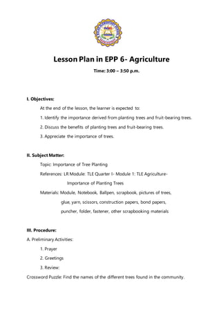 Lesson Plan in EPP 6- Agriculture
Time: 3:00 – 3:50 p.m.
I. Objectives:
At the end of the lesson, the learner is expected to:
1. Identify the importance derived from planting trees and fruit-bearing trees.
2. Discuss the benefits of planting trees and fruit-bearing trees.
3. Appreciate the importance of trees.
II. Subject Matter:
Topic: Importance of Tree Planting
References: LR Module: TLE Quarter I- Module 1: TLE Agriculture-
Importance of Planting Trees
Materials: Module, Notebook, Ballpen, scrapbook, pictures of trees,
glue, yarn, scissors, construction papers, bond papers,
puncher, folder, fastener, other scrapbooking materials
III. Procedure:
A. Preliminary Activities:
1. Prayer
2. Greetings
3. Review:
Crossword Puzzle: Find the names of the different trees found in the community.
 