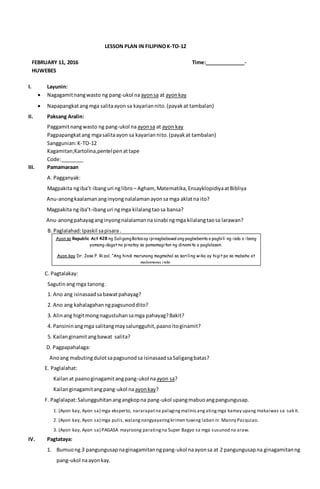 LESSON PLAN IN FILIPINOK-TO-12
FEBRUARY 11, 2016 Time:______________-
HUWEBES
I. Layunin:
 Nagagamitnangwasto ng pang-ukol naayonsa at ayonkay
 Napapangkatangmga salitaayon sa kayariannito.(payakat tambalan)
II. Paksang Aralin:
Paggamitnangwasto ng pang-ukol naayonsa at ayon kay
Pagpapangkatang mgasalitaayon sa kayariannito.(payakat tambalan)
Sanggunian:K-TO-12
Kagamitan;Kartolina,pentelpenattape
Code:________
III. Pamamaraan
A. Pagganyak:
Magpakita ngiba’t-ibanguri nglibro – Agham, Matematika,EnsayklopidiyaatBibliya
Anu-anongkaalamananginyongnalalamanayonsa mga aklatna ito?
Magpakita ngiba’t-ibanguri ngmga kilalangtaosa bansa?
Anu-anongpahayaganginyongnalalamannasinabi ngmga kilalangtaosa larawan?
B. Paglalahad:Ipaskil sapisara.
C. Pagtalakay:
Sagutinang mga tanong.
1. Ano ang isinasaadsabawatpahayag?
2. Ano ang kahalagahanngpagsunoddito?
3. Alinang higitmongnagustuhansamga pahayag?Bakit?
4. Pansininangmga salitangmaysalungguhit,paanoitoginamit?
5. Kailanginamitangbawat salita?
D. Pagpapahalaga:
Anoang mabutingdulotsapagsunodsa isinasaadsaSaligangbatas?
E. Paglalahat:
Kailanat paanoginagamitangpang-ukol naayon sa?
Kailanginagamitangpang-ukol naayonkay?
F. Paglalapat:Salungguhitanangangkopna pang-ukol upangmabuoangpangungusap.
1. (Ayon kay, Ayon sa) mga eksperto, nararapatna palagingmalinisangatingmga kamay upang makaiwas sa sakit.
2. (Ayon kay, Ayon sa) mga pulis,walangnangyayaringkrimen tuwing laban ni Manny Pacquiao.
3. (Ayon kay, Ayon sa) PAGASA mayroong paratingna Super Bagyo sa mga susunod na araw.
IV. Pagtataya:
1. Bumuong 3 pangungusapnaginagamitanngpang-ukol naayonsa at 2 pangungusapna ginagamitanng
pang-ukol naayonkay.
Ayon sa Republic Act 428 ng SaligangBatasay ipinagbabawal ang pagbebenta o pagbili ng isda o ibang
yamang-dagat na pinatay sa pamamagitan ng dinamita o paglalason.
Ayon kay Dr. Jose P. Rizal, “Ang hindi marunong magmahal sa sariling wika ay higit pa sa mabaho at
malansang isda.
 