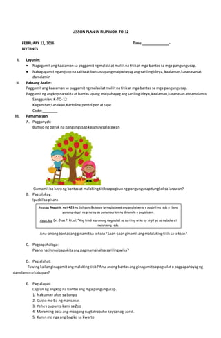 LESSON PLAN IN FILIPINOK-TO-12
FEBRUARY 12, 2016 Time:______________-
BIYERNES
I. Layunin:
 Nagagamitang kaalamansa paggamitngmalaki at maliitnatitikat mga bantas sa mga pangungusap.
 Nakagagamitngangkopna salitaat bantas upangmaipahayagang sarilingideya, kaalaman,karanasanat
damdamin
II. Paksang Aralin:
Paggamitang kaalamansa paggamitng malaki atmaliitnatitikat mga bantas sa mga pangungusap.
Paggamitng angkopna salitaat bantasupang maipahayagangsarilingideya,kaalaman,karanasanatdamdamin
Sanggunian:K-TO-12
Kagamitan;Larawan,Kartolina,pentel penattape
Code:________
III. Pamamaraan
A. Pagganyak:
Bumuong payak na pangungusapkaugnaysalarawan
Gumamitba kayong bantas at malakingtitiksapagbuong pangungusap tungkol salarawan?
B. Pagtalakay:
Ipaskil sapisara.
Anu-anongbantasangginamitsa teksto?Saan-saanginamitangmalalakingtitiksateksto?
C. Pagpapahalaga:
Paanonatinmaipapakitaangpagmamahal sa sarilingwika?
D. Paglalahat:
Tuwingkailanginagamitangmalakingtitik?Anu-anongbantasangginagamitsapagsulatopagpapahayagng
damdaminokaisipan?
E. Paglalapat:
Lagyan ng angkopna bantasang mga pangungusap.
1. Nakumay ahas sa banyo
2. Gusto moba ngmansanas
3. Yeheypupuntakami saZoo
4. Maraming bata ang maagangnagtatrabaho kaysanag-aaral.
5. Kuninmonga ang bag ko sa kwarto
Ayon sa Republic Act 428 ng SaligangBatasay ipinagbabawal ang pagbebenta o pagbili ng isda o ibang
yamang-dagat na pinatay sa pamamagitan ng dinamita o paglalason.
Ayon kay Dr. Jose P. Rizal, “Ang hindi marunong magmahal sa sariling wika ay higit pa sa mabaho at
malansang isda.
 