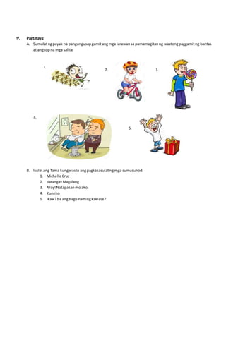 IV. Pagtataya:
A. Sumulatngpayak na pangungusapgamitangmga larawansa pamamagitanng wastongpaggamitng bantas
at angkopna mga salita.
B. Isulatang Tama kungwasto angpagkakasulatng mga sumusunod:
1. Michelle Cruz
2. barangayMagalang
3. Aray!Natapakanmo ako.
4. Kuneho
5. Ikaw?ba ang bago namingkaklase?
1.
2. 3.
4.
5.
 