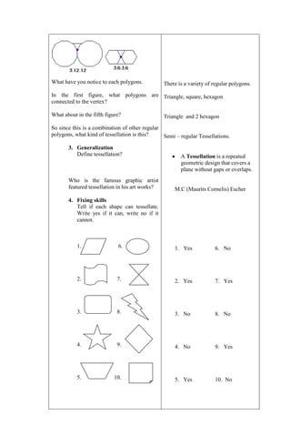What have you notice to each polygons.

There is a variety of regular polygons.

In the first figure, what polygons are Triangle, square, hexagon
connected to the vertex?
What about in the fifth figure?

Triangle and 2 hexagon

So since this is a combination of other regular
polygons, what kind of tessellation is this?
Semi – regular Tessellations.
3. Generalization
Define tessellation?

Who is the famous graphic artist
featured tessellation in his art works?

A Tessellation is a repeated
geometric design that covers a
plane without gaps or overlaps.

M.C (Maurits Cornelis) Escher

4. Fixing skills
Tell if each shape can tessellate.
Write yes if it can, write no if it
cannot.

1.

6.

1. Yes

6. No

2.

7.

2. Yes

7. Yes

3.

8.

3. No

8. No

4.

9.

4. No

9. Yes

5.

10.

5. Yes

10. No

 
