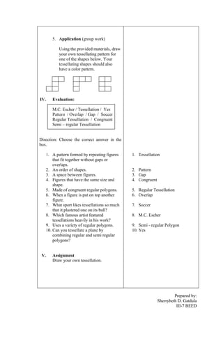 5. Application (group work)
Using the provided materials, draw
your own tessellating pattern for
one of the shapes below. Your
tessellating shapes should also
have a color pattern.

IV.

Evaluation:
M.C. Escher / Tessellation / Yes
Pattern / Overlap / Gap / Soccer
Regular Tessellation / Congruent
Semi – regular Tessellation

Direction: Choose the correct answer in the
box.
1. A pattern formed by repeating figures
that fit together without gaps or
overlaps.
2. An order of shapes.
3. A space between figures.
4. Figures that have the same size and
shape.
5. Made of congruent regular polygons.
6. When a figure is put on top another
figure.
7. What sport likes tessellations so much
that it plastered one on its ball?
8. Which famous artist featured
tessellations heavily in his work?
9. Uses a variety of regular polygons.
10. Can you tessellate a plane by
combining regular and semi regular
polygons?

V.

1. Tessellation

2. Pattern
3. Gap
4. Congruent
5. Regular Tessellation
6. Overlap
7. Soccer
8. M.C. Escher
9. Semi - regular Polygon
10. Yes

Assignment
Draw your own tessellation.

Prepared by:
Sherrybeth D. Gatdula
III-7 BEED

 