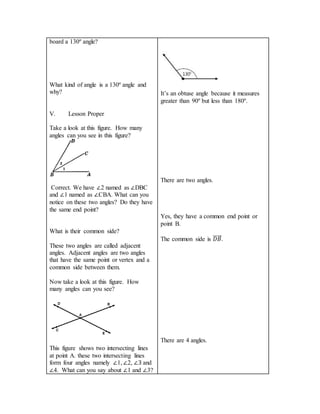 board a 130º angle?
What kind of angle is a 130º angle and
why?
V. Lesson Proper
Take a look at this figure. How many
angles can you see in this figure?
Correct. We have ∠2 named as ∠DBC
and ∠1 named as ∠CBA. What can you
notice on these two angles? Do they have
the same end point?
What is their common side?
These two angles are called adjacent
angles. Adjacent angles are two angles
that have the same point or vertex and a
common side between them.
Now take a look at this figure. How
many angles can you see?
This figure shows two intersecting lines
at point A. these two intersecting lines
form four angles namely ∠1, ∠2, ∠3 and
∠4. What can you say about ∠1 and ∠3?
It’s an obtuse angle because it measures
greater than 90º but less than 180º.
There are two angles.
Yes, they have a common end point or
point B.
The common side is 𝐷𝐵⃗⃗⃗⃗⃗⃗ .
There are 4 angles.
 