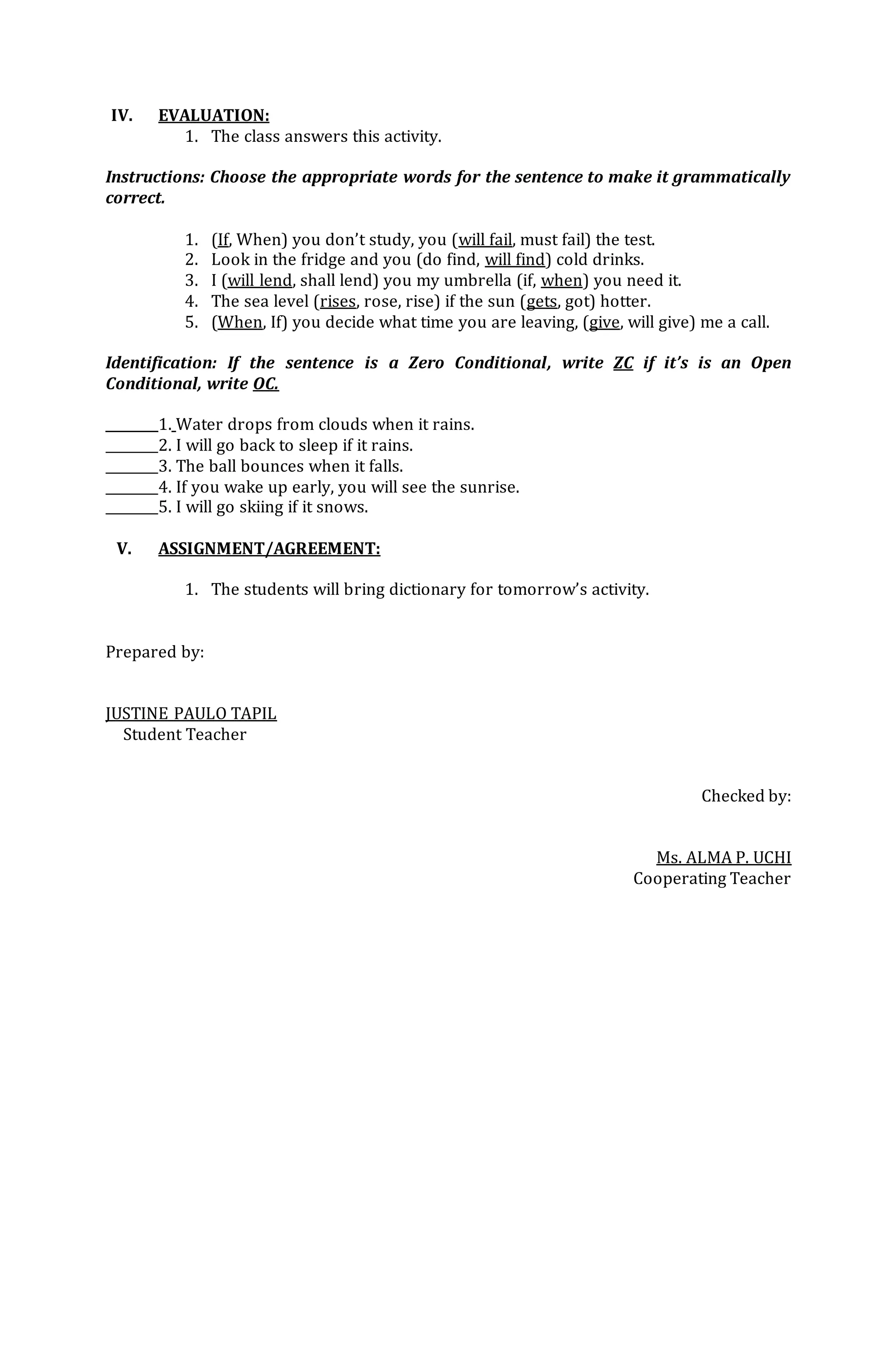 IV. EVALUATION:
1. The class answers this activity.
Instructions: Choose the appropriate words for the sentence to make it grammatically
correct.
1. (If, When) you don’t study, you (will fail, must fail) the test.
2. Look in the fridge and you (do find, will find) cold drinks.
3. I (will lend, shall lend) you my umbrella (if, when) you need it.
4. The sea level (rises, rose, rise) if the sun (gets, got) hotter.
5. (When, If) you decide what time you are leaving, (give, will give) me a call.
Identification: If the sentence is a Zero Conditional, write ZC if it’s is an Open
Conditional, write OC.
________1. Water drops from clouds when it rains.
________2. I will go back to sleep if it rains.
________3. The ball bounces when it falls.
________4. If you wake up early, you will see the sunrise.
________5. I will go skiing if it snows.
V. ASSIGNMENT/AGREEMENT:
1. The students will bring dictionary for tomorrow’s activity.
Prepared by:
JUSTINE PAULO TAPIL
Student Teacher
Checked by:
Ms. ALMA P. UCHI
Cooperating Teacher
 