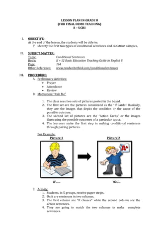 LESSON PLAN IN GRADE 8
(FOR FINAL DEMO TEACHING)
8 – UCHI
I. OBJECTIVE:
At the end of the lesson, the students will be able to:
 Identify the first two types of conditional sentences and construct samples.
II. SUBJECT MATTER:
Topic: Conditional Sentences
Book: K + 12 Basic Education Teaching Guide in English 8
Page: 164
Other Reference: www.readwritethink.com/conditionalsentences
III. PROCEDURE:
A. Preliminary Activities:
 Prayer
 Attendance
 Review
B. Motivation: “Pair Me”
1. The class sees two sets of pictures posted in the board.
2. The first set are the pictures considered as the “If Cards”. Basically,
they are the images that depict the condition or the cause of the
possible outcome.
3. The second set of pictures are the “Action Cards” or the images
illustrating the possible outcomes of a particular cause.
4. The learners make the first step in making conditional sentences
through pairing pictures.
For Example:
Picture 1 Picture 2
IF…… YOU…
C. Activity:
1. Students, in 5 groups, receive paper strips.
2. On it are sentences in two columns.
3. The first column are “if clauses” while the second column are the
action sentences.
4. They are going to match the two columns to make complete
sentences.
 