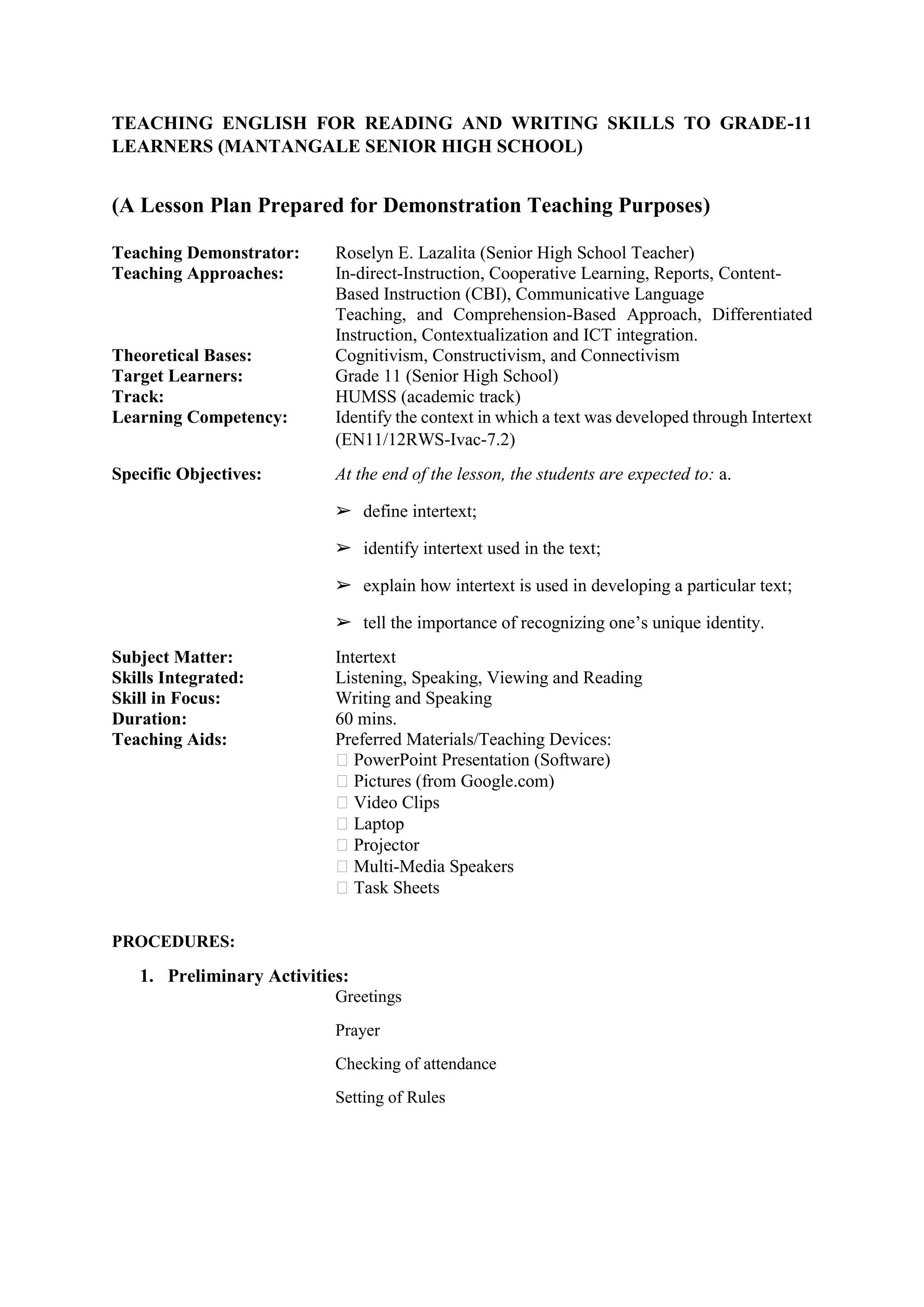 TEACHING ENGLISH FOR READING AND WRITING SKILLS TO GRADE-11
LEARNERS (MANTANGALE SENIOR HIGH SCHOOL)
(A Lesson Plan Prepared for Demonstration Teaching Purposes)
Teaching Demonstrator: Roselyn E. Lazalita (Senior High School Teacher)
Teaching Approaches: In-direct-Instruction, Cooperative Learning, Reports, Content-
Based Instruction (CBI), Communicative Language
Teaching, and Comprehension-Based Approach, Differentiated
Instruction, Contextualization and ICT integration.
Theoretical Bases: Cognitivism, Constructivism, and Connectivism
Target Learners: Grade 11 (Senior High School)
Track: HUMSS (academic track)
Learning Competency: Identify the context in which a text was developed through Intertext
(EN11/12RWS-Ivac-7.2)
Specific Objectives: At the end of the lesson, the students are expected to: a.
➢ define intertext;
➢ identify intertext used in the text;
➢ explain how intertext is used in developing a particular text;
➢ tell the importance of recognizing one’s unique identity.
Subject Matter: Intertext
Skills Integrated: Listening, Speaking, Viewing and Reading
Skill in Focus: Writing and Speaking
Duration: 60 mins.
Teaching Aids: Preferred Materials/Teaching Devices:
PowerPoint Presentation (Software)
Pictures (from Google.com)
Video Clips
Laptop
Projector
Multi-Media Speakers
Task Sheets
PROCEDURES:
1. Preliminary Activities:
Greetings
Prayer
Checking of attendance
Setting of Rules
 