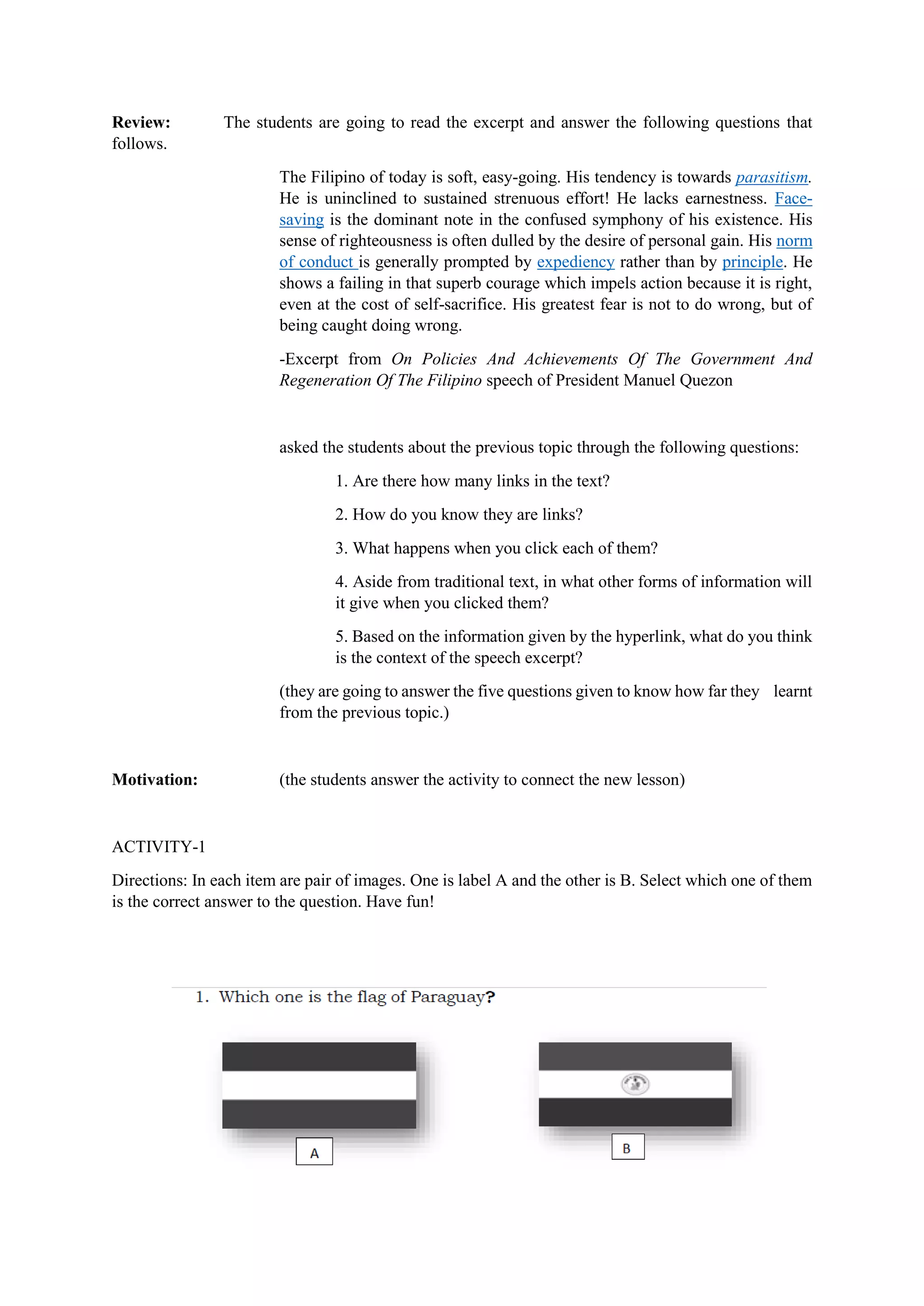 Review: The students are going to read the excerpt and answer the following questions that
follows.
The Filipino of today is soft, easy-going. His tendency is towards parasitism.
He is uninclined to sustained strenuous effort! He lacks earnestness. Face-
saving is the dominant note in the confused symphony of his existence. His
sense of righteousness is often dulled by the desire of personal gain. His norm
of conduct is generally prompted by expediency rather than by principle. He
shows a failing in that superb courage which impels action because it is right,
even at the cost of self-sacrifice. His greatest fear is not to do wrong, but of
being caught doing wrong.
-Excerpt from On Policies And Achievements Of The Government And
Regeneration Of The Filipino speech of President Manuel Quezon
asked the students about the previous topic through the following questions:
1. Are there how many links in the text?
2. How do you know they are links?
3. What happens when you click each of them?
4. Aside from traditional text, in what other forms of information will
it give when you clicked them?
5. Based on the information given by the hyperlink, what do you think
is the context of the speech excerpt?
(they are going to answer the five questions given to know how far they learnt
from the previous topic.)
Motivation: (the students answer the activity to connect the new lesson)
ACTIVITY-1
Directions: In each item are pair of images. One is label A and the other is B. Select which one of them
is the correct answer to the question. Have fun!
 