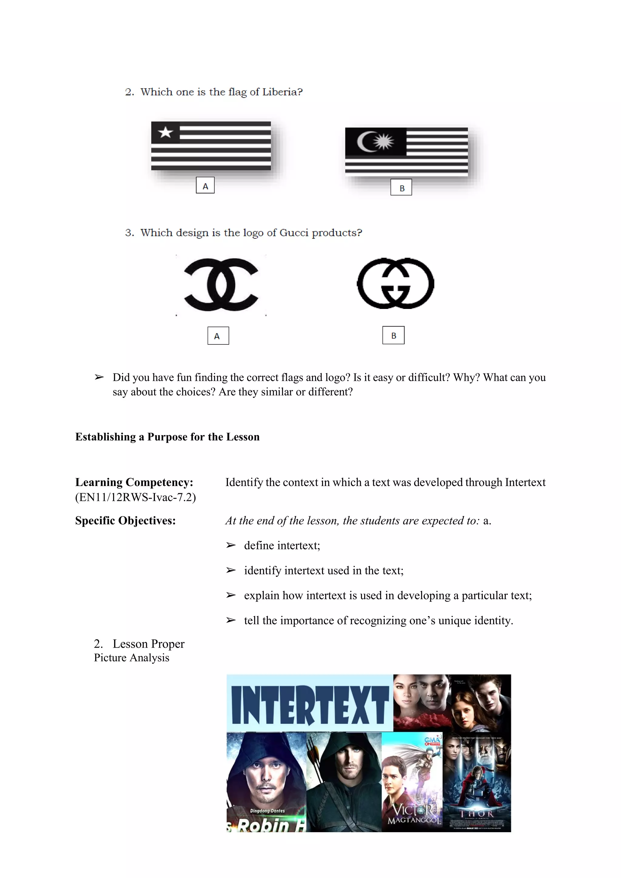 ➢ Did you have fun finding the correct flags and logo? Is it easy or difficult? Why? What can you
say about the choices? Are they similar or different?
Establishing a Purpose for the Lesson
Learning Competency: Identify the context in which a text was developed through Intertext
(EN11/12RWS-Ivac-7.2)
Specific Objectives: At the end of the lesson, the students are expected to: a.
➢ define intertext;
➢ identify intertext used in the text;
➢ explain how intertext is used in developing a particular text;
➢ tell the importance of recognizing one’s unique identity.
2. Lesson Proper
Picture Analysis
 
