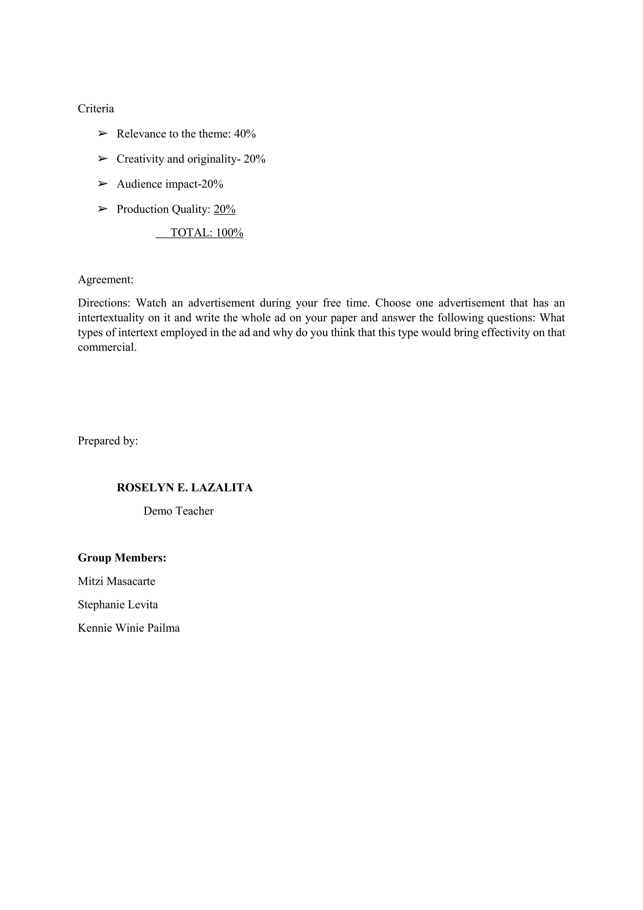 Criteria
➢ Relevance to the theme: 40%
➢ Creativity and originality- 20%
➢ Audience impact-20%
➢ Production Quality: 20%
TOTAL: 100%
Agreement:
Directions: Watch an advertisement during your free time. Choose one advertisement that has an
intertextuality on it and write the whole ad on your paper and answer the following questions: What
types of intertext employed in the ad and why do you think that this type would bring effectivity on that
commercial.
Prepared by:
ROSELYN E. LAZALITA
Demo Teacher
Group Members:
Mitzi Masacarte
Stephanie Levita
Kennie Winie Pailma
 
