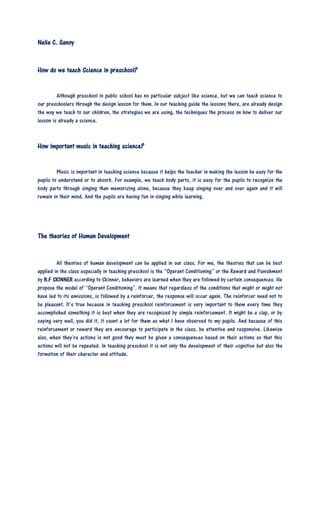 Nelie C. Ganoy
How do we teach Science in preschool?
Although preschool in public school has no particular subject like science, but we can teach science to
our preschoolers through the design lesson for them. In our teaching guide the lessons there, are already design
the way we teach to our children, the strategies we are using, the techniques the process on how to deliver our
lesson is already a science.
How important music in teaching science?
Music is important in teaching science because it helps the teacher in making the lesson be easy for the
pupils to understand or to absorb. For example, we teach body parts, it is easy for the pupils to recognize the
body parts through singing than memorizing alone, because they keep singing over and over again and it will
remain in their mind. And the pupils are having fun in singing while learning.
The theories of Human Development
All theories of human development can be applied in our class. For me, the theories that can be best
applied in the class especially in teaching preschool is the “Operant Conditioning” or the Reward and Punishment
by B.F SKINNER according to Skinner, behaviors are learned when they are followed by certain consequences. He
propose the model of “Operant Conditioning”. It means that regardless of the conditions that might or might not
have led to its emissions, is followed by a reinforcer, the response will occur again. The reinforcer need not to
be pleasant. It’s true because in teaching preschool reinforcement is very important to them every time they
accomplished something it is best when they are recognized by simple reinforcement. It might be a clap, or by
saying very well, you did it, it count a lot for them as what I have observed to my pupils. And because of this
reinforcement or reward they are encourage to participate in the class, be attentive and responsive. Likewise
also, when they’re actions is not good they must be given a consequences based on their actions so that this
actions will not be repeated. In teaching preschool it is not only the development of their cognitive but also the
formation of their character and attitude.
 