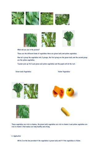 What did you see in the picture?
These are the different kinds of vegetables there are green leafy and yellow vegetables.
Now let’s group the vegetables into 2 groups, the first group are the green leafy and the second group
are the yellow vegetables.
Teacher pick up first each green and yellow vegetables and the pupils will do the rest.
Green leafy Vegetables Yellow Vegetables
These vegetables are rich in vitamins, the green leafy vegetables are rich in vitamin A and yellow vegetables are
rich in vitamin C that makes our body healthy and strong.
C. Application
Write G on the line provided if the vegetables is green leafy and Y if the vegetables is Yellow.
 